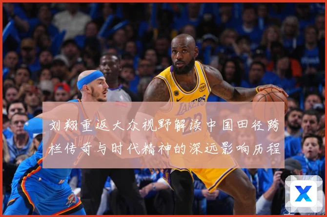 刘翔重返大众视野解读中国田径跨栏传奇与时代精神的深远影响历程-深度解析