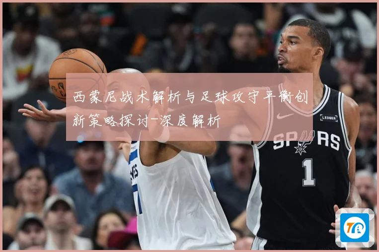 西蒙尼战术解析与足球攻守平衡创新策略探讨-深度解析