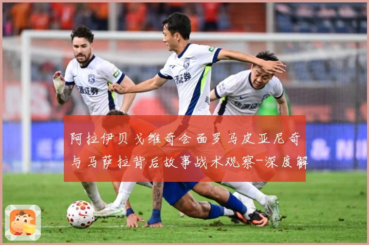 阿拉伊贝戈维奇会面罗马皮亚尼奇与马萨拉背后故事战术观察-深度解析