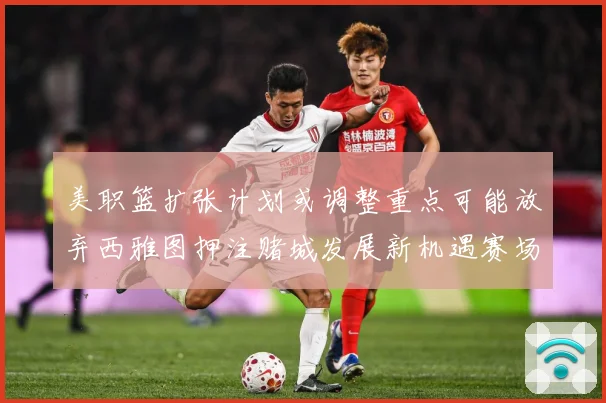 美职篮扩张计划或调整重点可能放弃西雅图押注赌城发展新机遇赛场复盘-深度解析